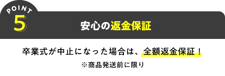 POINT5 安心の返金保証 卒業式が中止になった場合は、全額返金保証!※商品発送前に限り