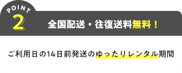 POINT2 全国配送・往復送料無料! ご利用日の14日前発送のゆったりレンタル期間