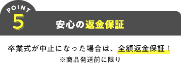 POINT5 安心の返金保証 卒業式が中止になった場合は、全額返金保証!※商品発送前に限り