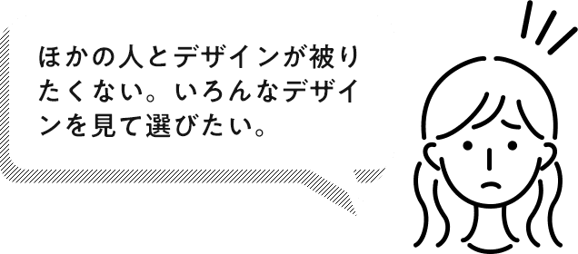 ほかの人とデザインが被りたくない。いろんなデザインを見て選びたい。
