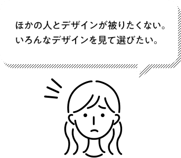 ほかの人とデザインが被りたくない。いろんなデザインを見て選びたい。