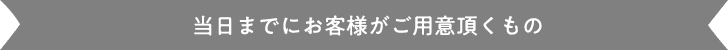 当日までにお客様がご用意頂くもの